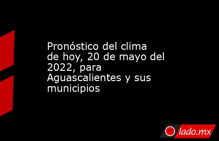 Pronóstico del clima de hoy, 20 de mayo del 2022, para Aguascalientes y sus municipios. Noticias en tiempo real