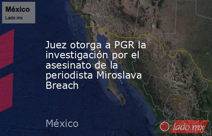Juez otorga a PGR la investigación por el asesinato de la periodista Miroslava Breach. Noticias en tiempo real