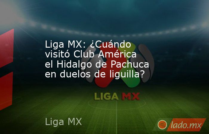 Liga MX: ¿Cuándo visitó Club América el Hidalgo de Pachuca en duelos de liguilla? . Noticias en tiempo real