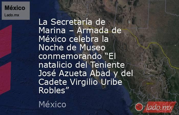 La Secretaría de Marina – Armada de México celebra la Noche de Museo conmemorando “El natalicio del Teniente José Azueta Abad y del Cadete Virgilio Uribe Robles”. Noticias en tiempo real