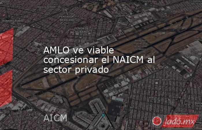 AMLO ve viable concesionar el NAICM al sector privado. Noticias en tiempo real