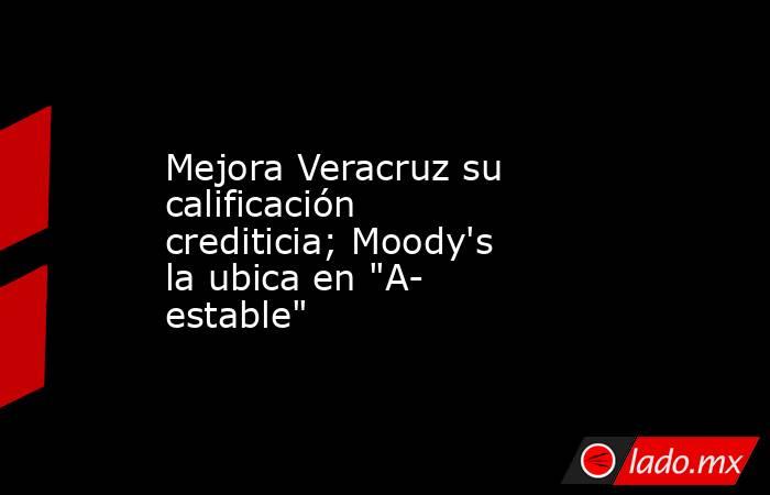 Mejora Veracruz su calificación crediticia; Moody's la ubica en 