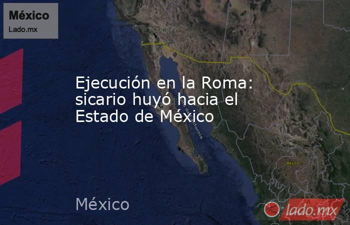 Ejecución en la Roma: sicario huyó hacia el Estado de México. Noticias en tiempo real