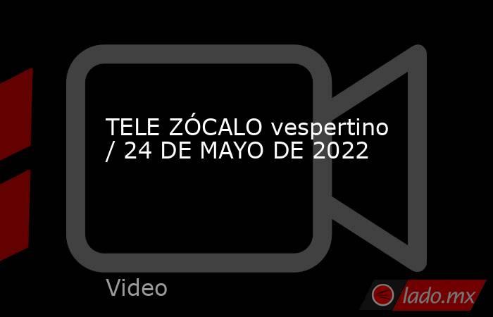 TELE ZÓCALO vespertino / 24 DE MAYO DE 2022. Noticias en tiempo real