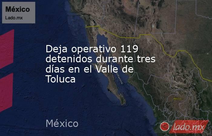 Deja operativo 119 detenidos durante tres días en el Valle de Toluca. Noticias en tiempo real