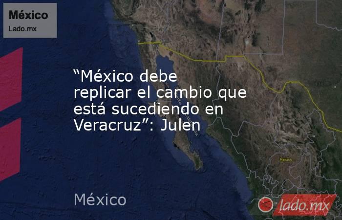 “México debe replicar el cambio que está sucediendo en Veracruz”: Julen. Noticias en tiempo real