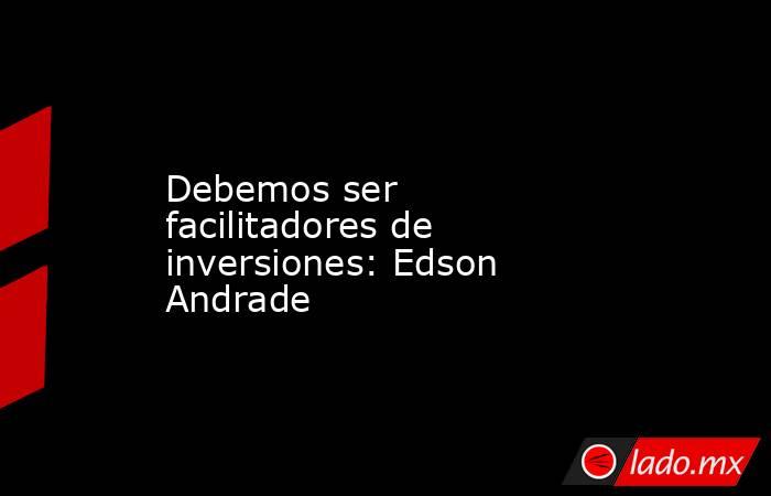 Debemos ser facilitadores de inversiones: Edson Andrade. Noticias en tiempo real
