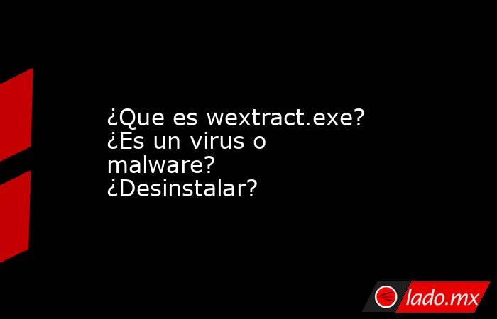 ¿Que es wextract.exe?  ¿Es un virus o malware?  ¿Desinstalar?. Noticias en tiempo real