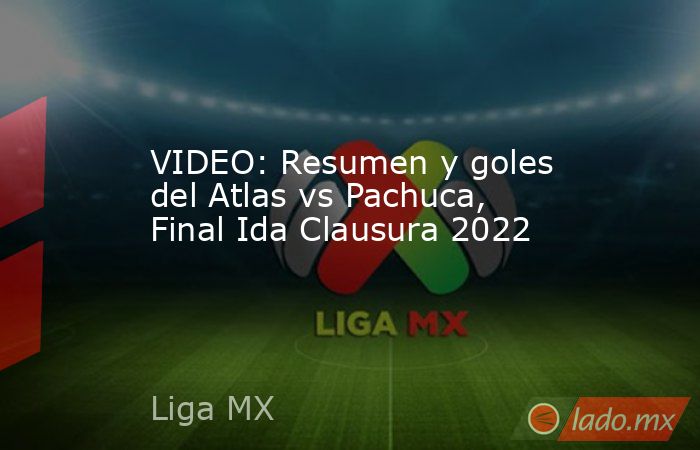 VIDEO: Resumen y goles del Atlas vs Pachuca, Final Ida Clausura 2022. Noticias en tiempo real