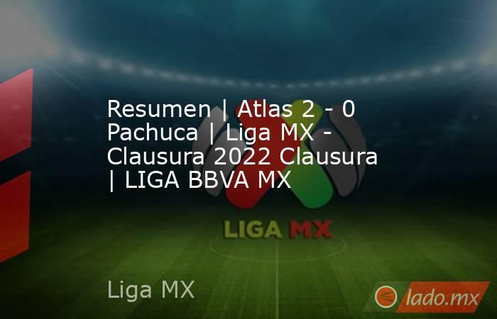 Resumen | Atlas 2 - 0 Pachuca | Liga MX - Clausura 2022 Clausura  | LIGA BBVA MX. Noticias en tiempo real