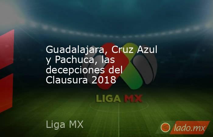 Guadalajara, Cruz Azul y Pachuca, las decepciones del Clausura 2018. Noticias en tiempo real