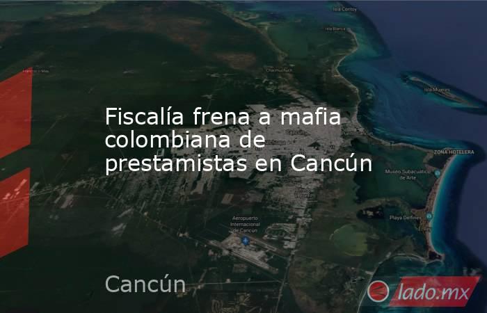 Fiscalía frena a mafia colombiana de prestamistas en Cancún. Noticias en tiempo real