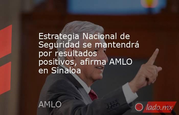 Estrategia Nacional de Seguridad se mantendrá por resultados positivos, afirma AMLO en Sinaloa. Noticias en tiempo real