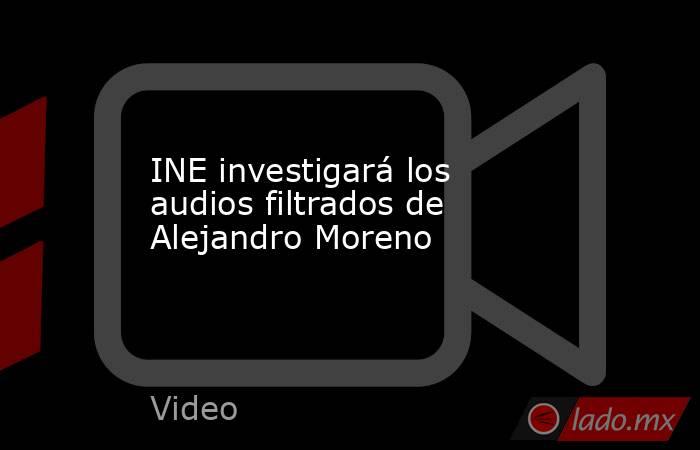 INE investigará los audios filtrados de Alejandro Moreno. Noticias en tiempo real