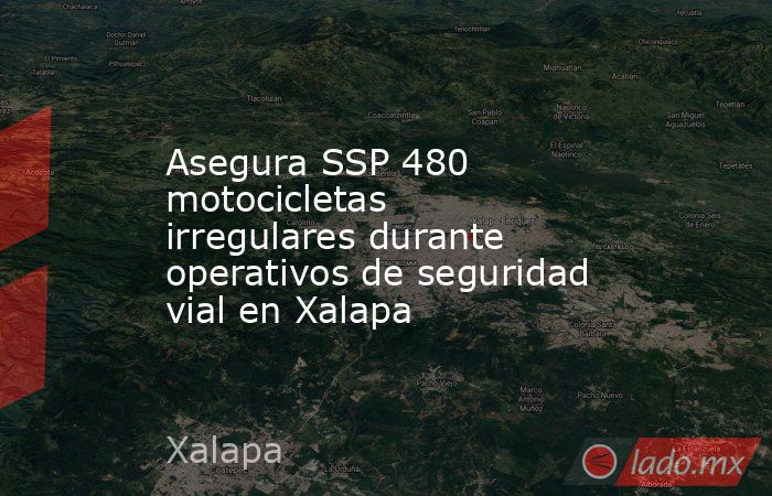 Asegura SSP 480 motocicletas irregulares durante operativos de seguridad vial en Xalapa. Noticias en tiempo real