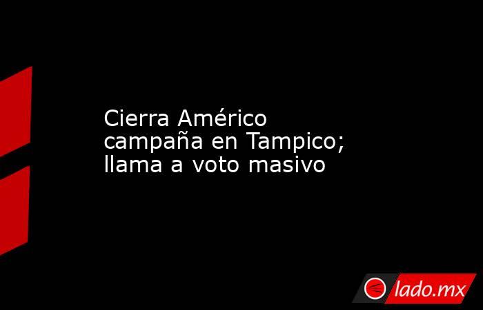 Cierra Américo campaña en Tampico; llama a voto masivo. Noticias en tiempo real