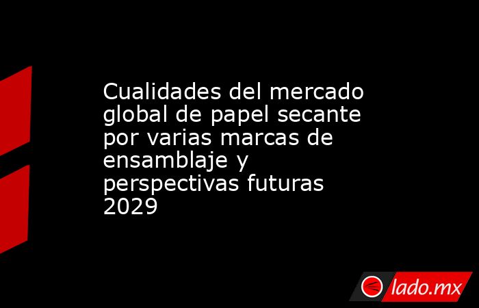Cualidades del mercado global de papel secante por varias marcas de ensamblaje y perspectivas futuras 2029. Noticias en tiempo real
