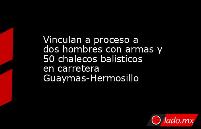 Vinculan a proceso a dos hombres con armas y 50 chalecos balísticos en carretera Guaymas-Hermosillo. Noticias en tiempo real
