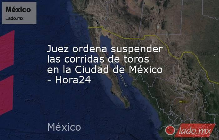 Juez ordena suspender las corridas de toros en la Ciudad de México - Hora24. Noticias en tiempo real