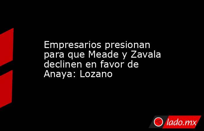 Empresarios presionan para que Meade y Zavala declinen en favor de Anaya: Lozano. Noticias en tiempo real