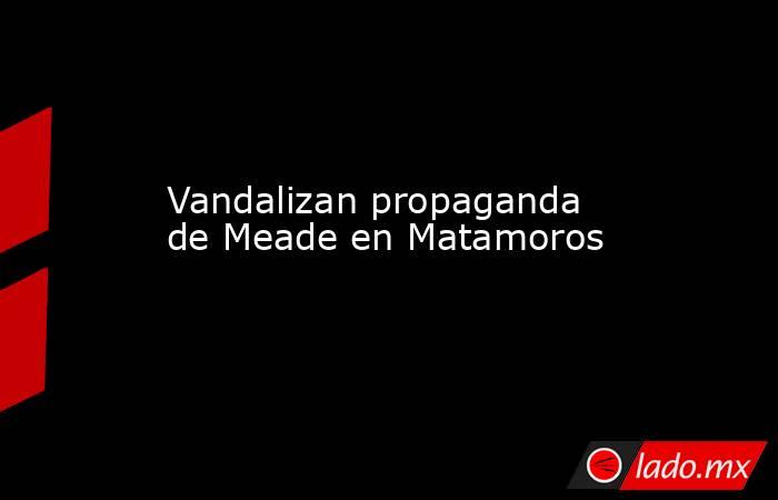 Vandalizan propaganda de Meade en Matamoros. Noticias en tiempo real