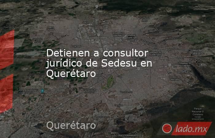 Detienen a consultor jurídico de Sedesu en Querétaro. Noticias en tiempo real