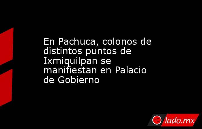 En Pachuca, colonos de distintos puntos de Ixmiquilpan se manifiestan en Palacio de Gobierno. Noticias en tiempo real