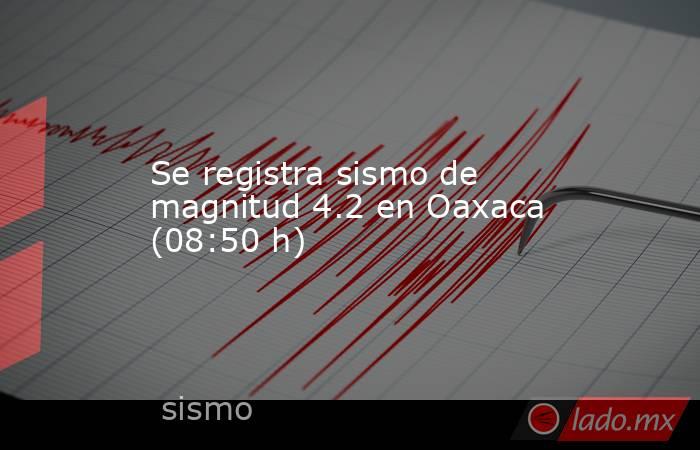Se registra sismo de magnitud 4.2 en Oaxaca (08:50 h). Noticias en tiempo real