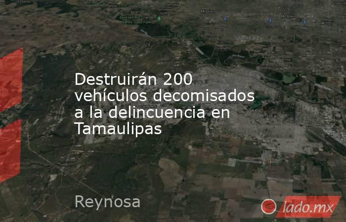 Destruirán 200 vehículos decomisados a la delincuencia en Tamaulipas. Noticias en tiempo real