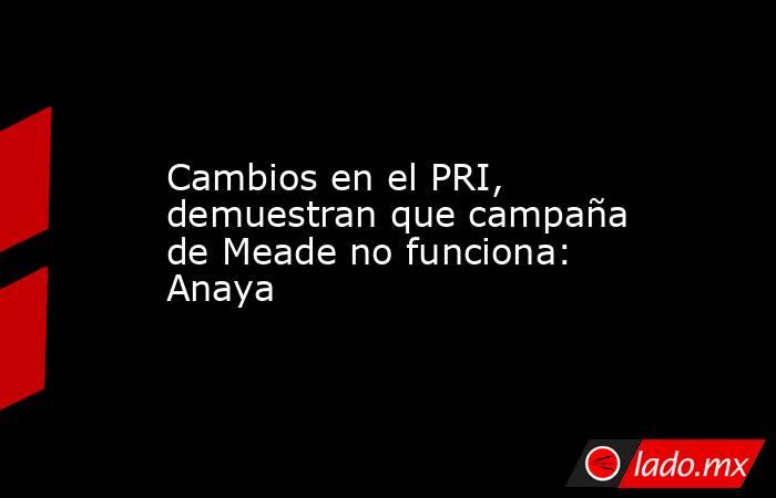 Cambios en el PRI, demuestran que campaña de Meade no funciona: Anaya. Noticias en tiempo real