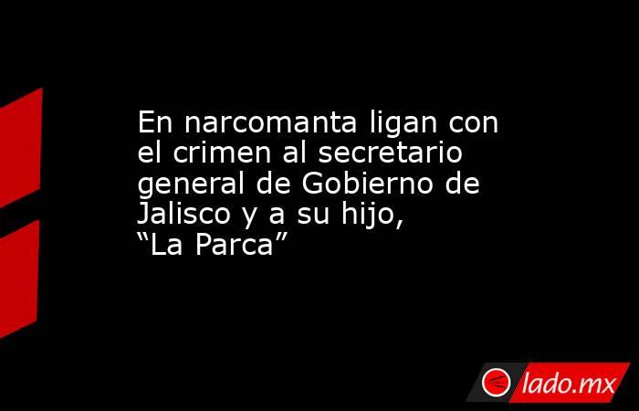 En narcomanta ligan con el crimen al secretario general de Gobierno de Jalisco y a su hijo, “La Parca”. Noticias en tiempo real