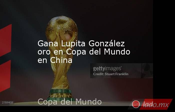 Gana Lupita González oro en Copa del Mundo en China. Noticias en tiempo real