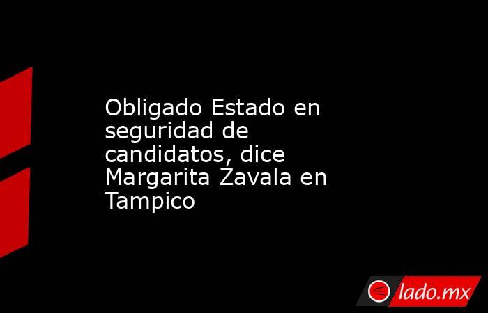 Obligado Estado en seguridad de candidatos, dice Margarita Zavala en Tampico . Noticias en tiempo real