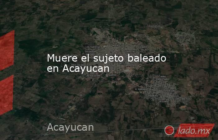 Muere el sujeto baleado en Acayucan. Noticias en tiempo real
