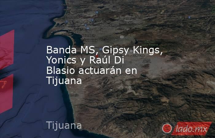 Banda MS, Gipsy Kings, Yonics y Raúl Di Blasio actuarán en Tijuana. Noticias en tiempo real