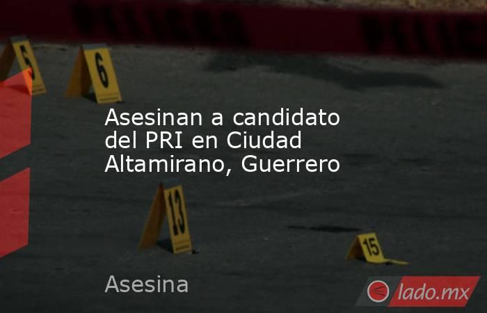 Asesinan a candidato del PRI en Ciudad Altamirano, Guerrero. Noticias en tiempo real