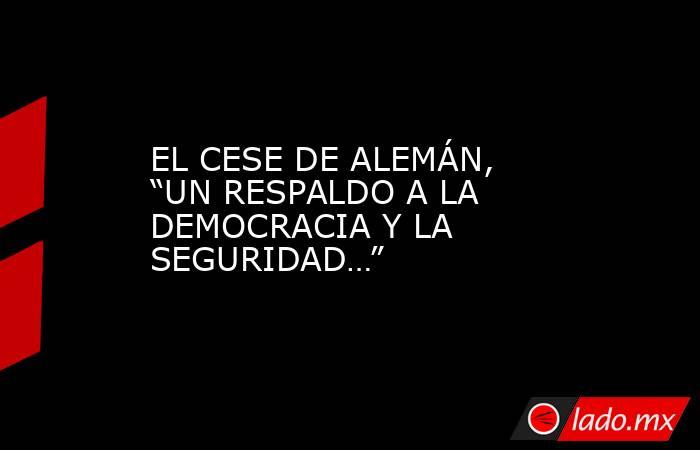 EL CESE DE ALEMÁN, “UN RESPALDO A LA DEMOCRACIA Y LA SEGURIDAD…”. Noticias en tiempo real