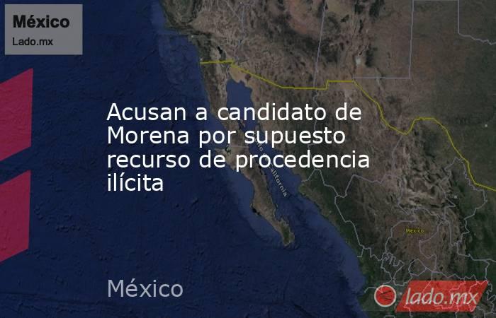 Acusan a candidato de Morena por supuesto recurso de procedencia ilícita. Noticias en tiempo real