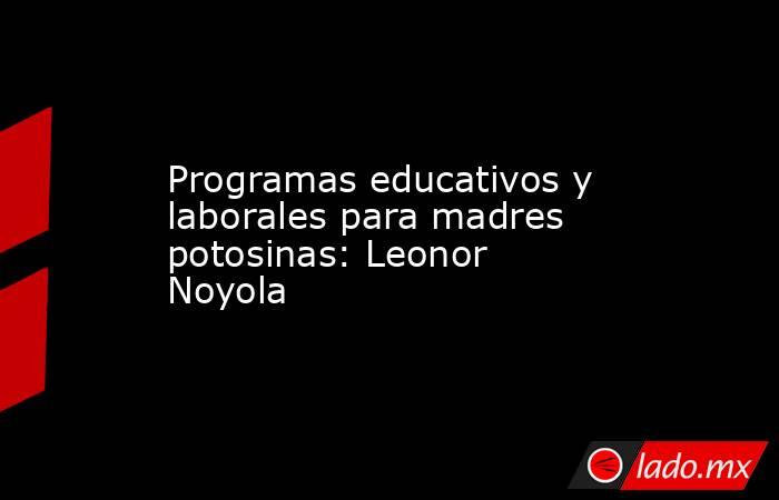 Programas educativos y laborales para madres potosinas: Leonor Noyola. Noticias en tiempo real