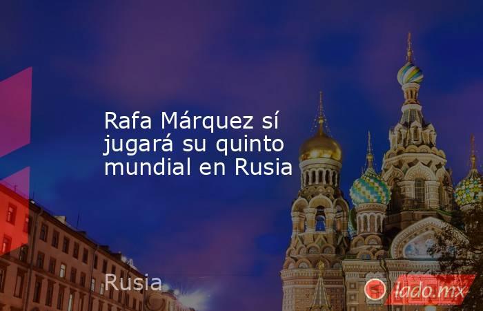 Rafa Márquez sí jugará su quinto mundial en Rusia. Noticias en tiempo real