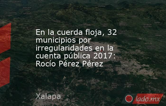 En la cuerda floja, 32 municipios por irregularidades en la cuenta pública 2017: Rocío Pérez Pérez. Noticias en tiempo real