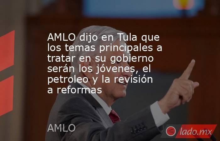 AMLO dijo en Tula que los temas principales a tratar en su gobierno serán los jóvenes, el petroleo y la revisión a reformas. Noticias en tiempo real
