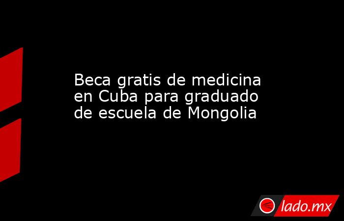 Beca gratis de medicina en Cuba para graduado de escuela de Mongolia. Noticias en tiempo real
